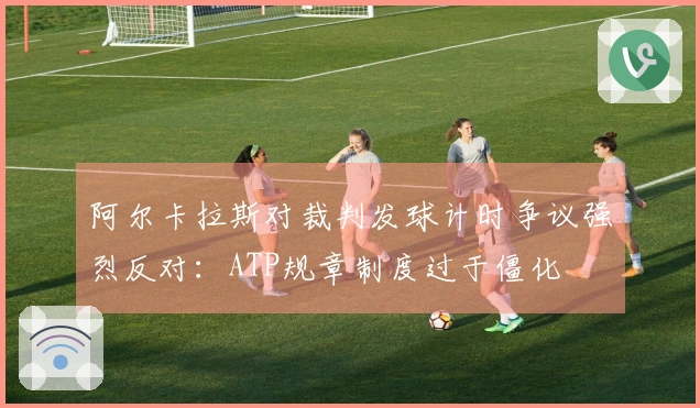 阿尔卡拉斯对裁判发球计时争议强烈反对：ATP规章制度过于僵化