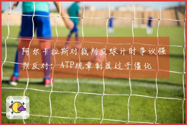 阿尔卡拉斯对裁判发球计时争议强烈反对：ATP规章制度过于僵化