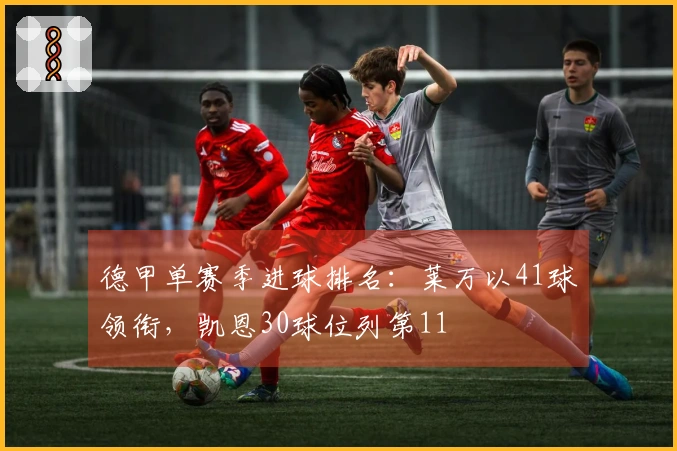 德甲单赛季进球排名：莱万以41球领衔，凯恩30球位列第11