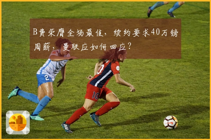 B费荣膺全场最佳，续约要求40万镑周薪，曼联应如何回应？