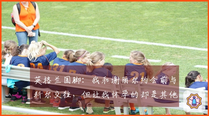 英格兰国脚：我和谢丽尔约会前与科尔交往，但让我怀孕的却是其他女孩