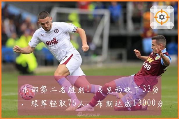 东部第二名胜利！马克西砍下33分，绿军轻取76人，布朗达成13000分里程碑