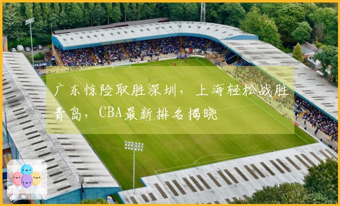 广东惊险取胜深圳，上海轻松战胜青岛，CBA最新排名揭晓