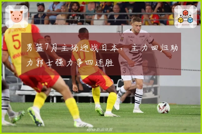 男篮7月主场迎战日本，主力回归助力郭士强力争四连胜