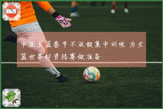 中国女篮春节不放假集中训练 为女篮世界杯资格赛做准备