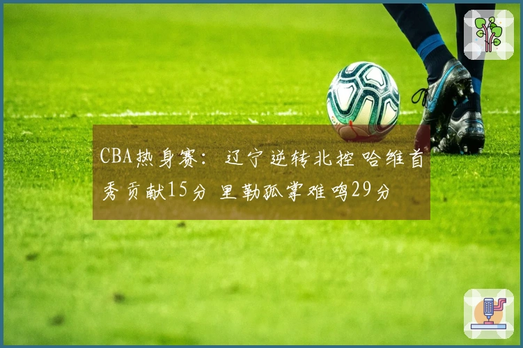 CBA热身赛：辽宁逆转北控 哈维首秀贡献15分 里勒孤掌难鸣29分