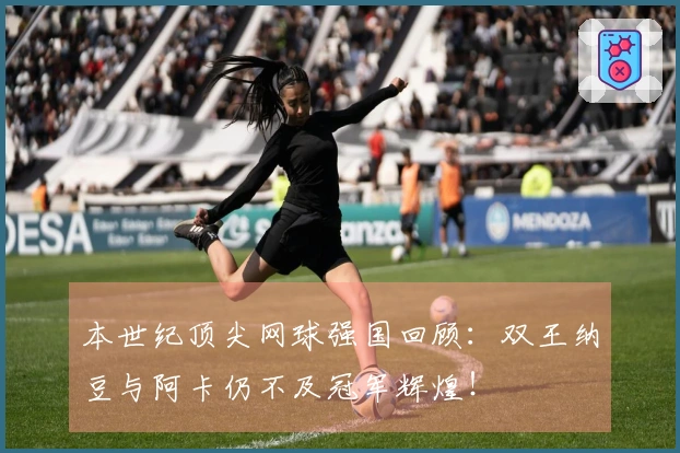 本世纪顶尖网球强国回顾：双王纳豆与阿卡仍不及冠军辉煌！