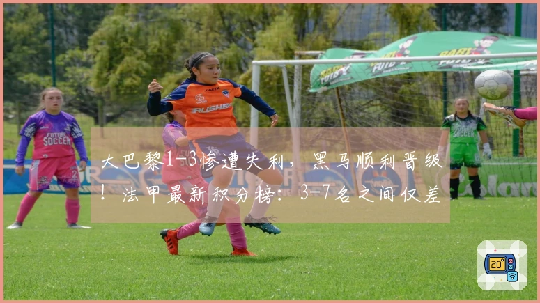 大巴黎1-3惨遭失利，黑马顺利晋级！法甲最新积分榜：3-7名之间仅差5分