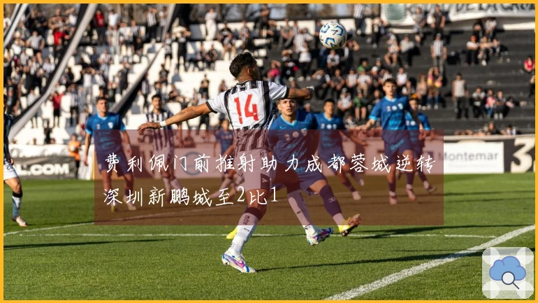 费利佩门前推射助力成都蓉城逆转深圳新鹏城至2比1
