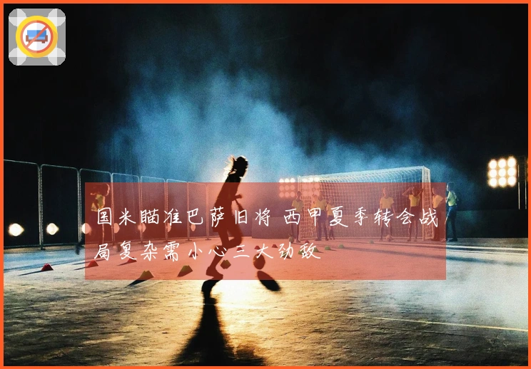 国米瞄准巴萨旧将 西甲夏季转会战局复杂需小心三大劲敌