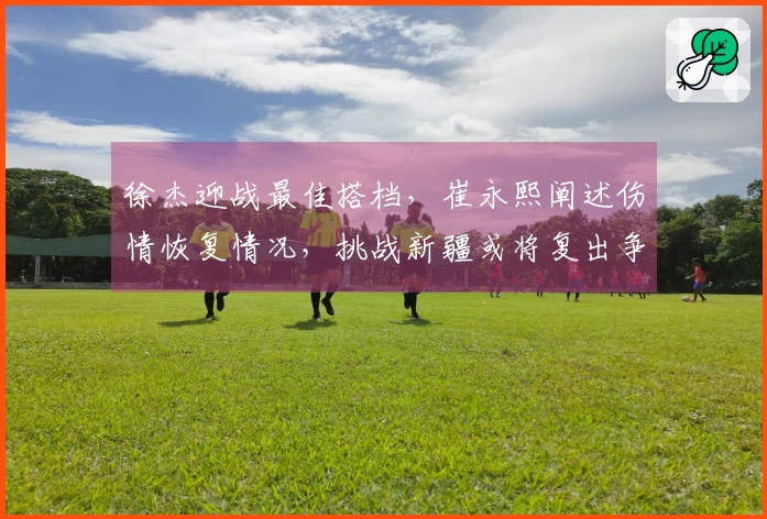 徐杰迎战最佳搭档，崔永熙阐述伤情恢复情况，挑战新疆或将复出争取首胜