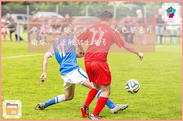 登贝莱进球无力回天，大巴黎意外输球，7连胜划上句号