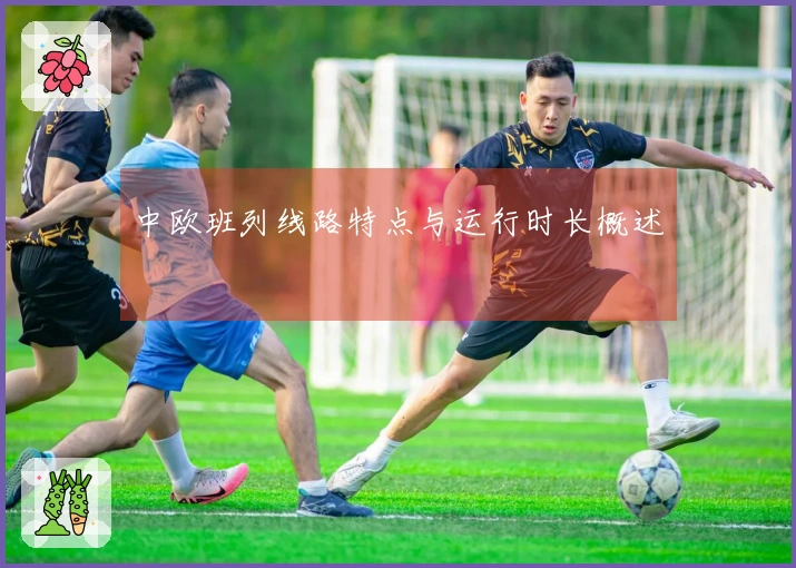 中欧班列线路特点与运行时长概述